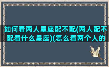 如何看两人星座配不配(两人配不配看什么星座)(怎么看两个人的星座合盘)