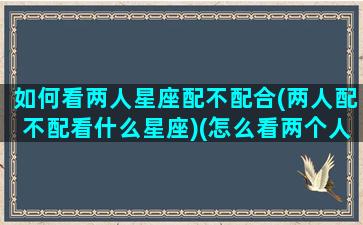 如何看两人星座配不配合(两人配不配看什么星座)(怎么看两个人的星座合盘)