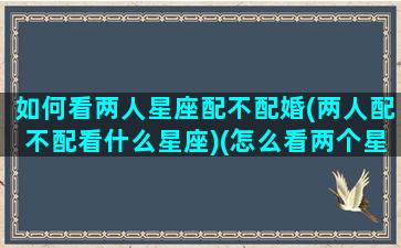 如何看两人星座配不配婚(两人配不配看什么星座)(怎么看两个星座合不合)