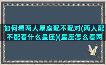 如何看两人星座配不配对(两人配不配看什么星座)(星座怎么看两个人合不合适)