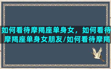 如何看待摩羯座单身女，如何看待摩羯座单身女朋友/如何看待摩羯座单身女，如何看待摩羯座单身女朋友-我的网站