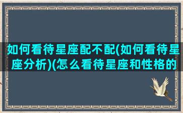 如何看待星座配不配(如何看待星座分析)(怎么看待星座和性格的关系)