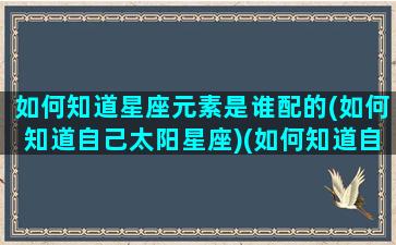 如何知道星座元素是谁配的(如何知道自己太阳星座)(如何知道自己星座是太阳还是月亮)