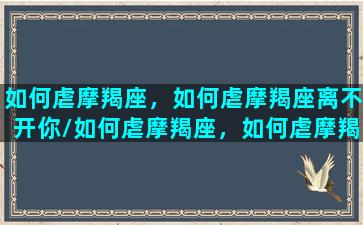 如何虐摩羯座，如何虐摩羯座离不开你/如何虐摩羯座，如何虐摩羯座离不开你-我的网站