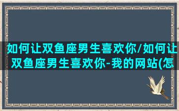 如何让双鱼座男生喜欢你/如何让双鱼座男生喜欢你-我的网站(怎样让双鱼座男生喜欢你)