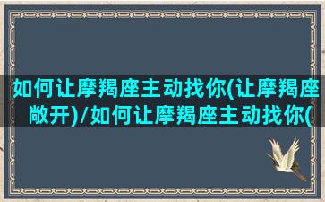 如何让摩羯座主动找你(让摩羯座敞开)/如何让摩羯座主动找你(让摩羯座敞开)-我的网站