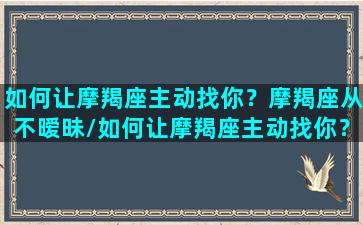 如何让摩羯座主动找你？摩羯座从不暧昧/如何让摩羯座主动找你？摩羯座从不暧昧-我的网站