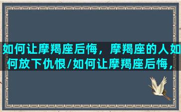 如何让摩羯座后悔，摩羯座的人如何放下仇恨/如何让摩羯座后悔，摩羯座的人如何放下仇恨-我的网站