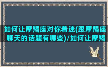 如何让摩羯座对你着迷(跟摩羯座聊天的话题有哪些)/如何让摩羯座对你着迷(跟摩羯座聊天的话题有哪些)-我的网站