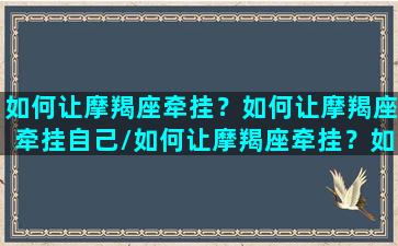 如何让摩羯座牵挂？如何让摩羯座牵挂自己/如何让摩羯座牵挂？如何让摩羯座牵挂自己-我的网站