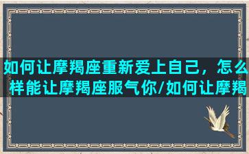 如何让摩羯座重新爱上自己，怎么样能让摩羯座服气你/如何让摩羯座重新爱上自己，怎么样能让摩羯座服气你-我的网站