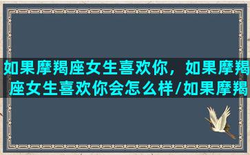 如果摩羯座女生喜欢你，如果摩羯座女生喜欢你会怎么样/如果摩羯座女生喜欢你，如果摩羯座女生喜欢你会怎么样-我的网站