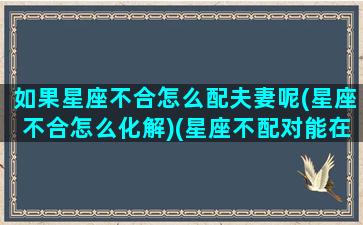 如果星座不合怎么配夫妻呢(星座不合怎么化解)(星座不配对能在一起吗)