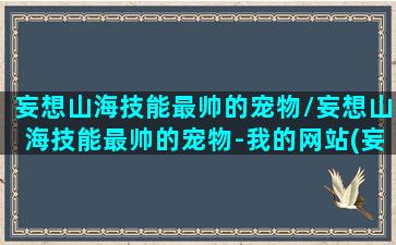 妄想山海技能最帅的宠物/妄想山海技能最帅的宠物-我的网站(妄想山海里最帅宠物)