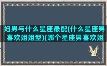 妇男与什么星座最配(什么星座男喜欢姐姐型)(哪个星座男喜欢姐姐型的)