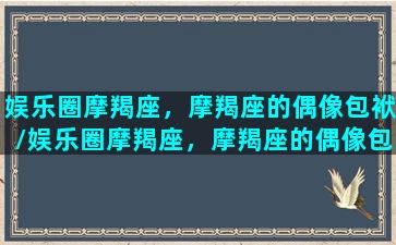 娱乐圈摩羯座，摩羯座的偶像包袱/娱乐圈摩羯座，摩羯座的偶像包袱-我的网站