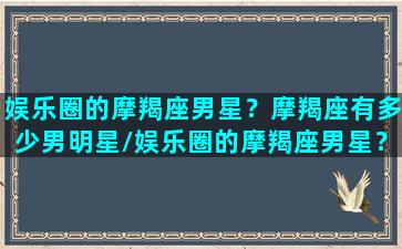 娱乐圈的摩羯座男星？摩羯座有多少男明星/娱乐圈的摩羯座男星？摩羯座有多少男明星-我的网站