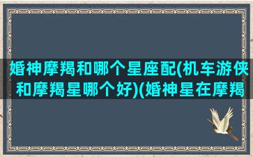 婚神摩羯和哪个星座配(机车游侠和摩羯星哪个好)(婚神星在摩羯座的女生未来另一半是什么星座)