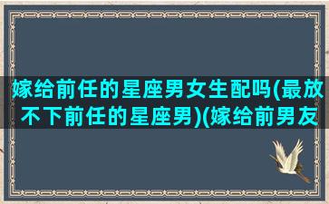 嫁给前任的星座男女生配吗(最放不下前任的星座男)(嫁给前男友的朋友)