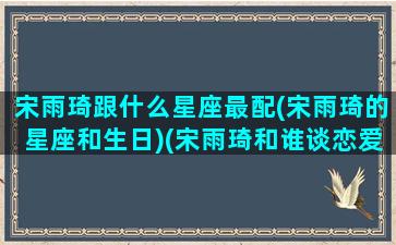 宋雨琦跟什么星座最配(宋雨琦的星座和生日)(宋雨琦和谁谈恋爱了)