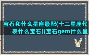 宝石和什么星座最配(十二星座代表什么宝石)(宝石gem什么星座)