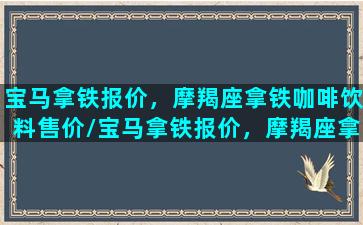 宝马拿铁报价，摩羯座拿铁咖啡饮料售价/宝马拿铁报价，摩羯座拿铁咖啡饮料售价-我的网站