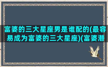 富婆的三大星座男是谁配的(最容易成为富婆的三大星座)(富婆潜质的星座女)