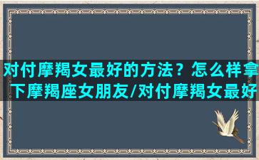 对付摩羯女最好的方法？怎么样拿下摩羯座女朋友/对付摩羯女最好的方法？怎么样拿下摩羯座女朋友-我的网站