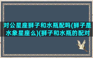 对公星座狮子和水瓶配吗(狮子是水象星座么)(狮子和水瓶的配对指数是多少)