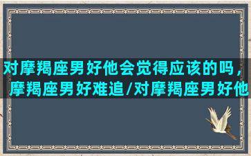 对摩羯座男好他会觉得应该的吗，摩羯座男好难追/对摩羯座男好他会觉得应该的吗，摩羯座男好难追-我的网站