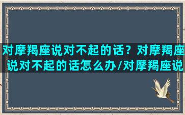 对摩羯座说对不起的话？对摩羯座说对不起的话怎么办/对摩羯座说对不起的话？对摩羯座说对不起的话怎么办-我的网站