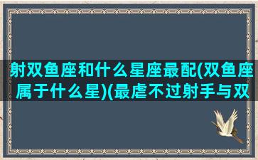 射双鱼座和什么星座最配(双鱼座属于什么星)(最虐不过射手与双鱼的组合)