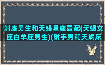 射座男生和天蝎星座最配(天蝎女座白羊座男生)(射手男和天蝎床上绝配)