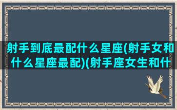 射手到底最配什么星座(射手女和什么星座最配)(射手座女生和什么星座女生最配)