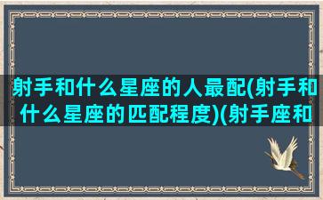 射手和什么星座的人最配(射手和什么星座的匹配程度)(射手座和什么星座匹配度最高)