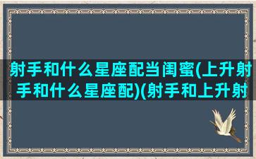 射手和什么星座配当闺蜜(上升射手和什么星座配)(射手和上升射手的区别)