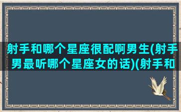 射手和哪个星座很配啊男生(射手男最听哪个星座女的话)(射手和什么星座男最配)