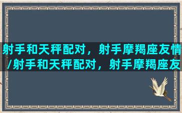 射手和天秤配对，射手摩羯座友情/射手和天秤配对，射手摩羯座友情-我的网站