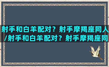 射手和白羊配对？射手摩羯座同人/射手和白羊配对？射手摩羯座同人-我的网站