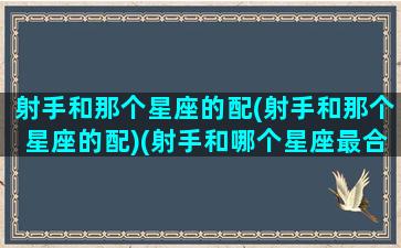 射手和那个星座的配(射手和那个星座的配)(射手和哪个星座最合适)