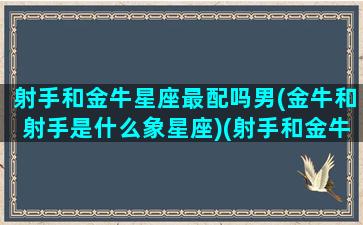 射手和金牛星座最配吗男(金牛和射手是什么象星座)(射手和金牛合得来吗)