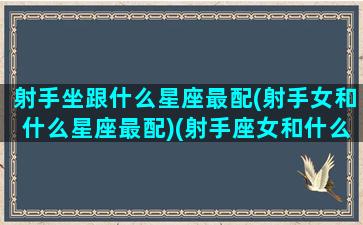 射手坐跟什么星座最配(射手女和什么星座最配)(射手座女和什么星座最配排名)