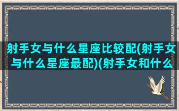 射手女与什么星座比较配(射手女与什么星座最配)(射手女和什么星座配对)