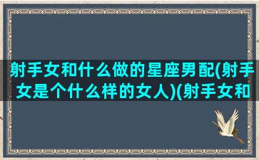 射手女和什么做的星座男配(射手女是个什么样的女人)(射手女和什么星座男最配对)