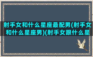 射手女和什么星座最配男(射手女和什么星座男)(射手女跟什么星座男最配)