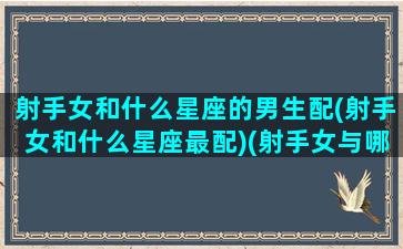 射手女和什么星座的男生配(射手女和什么星座最配)(射手女与哪个星座男最配)