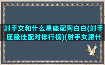 射手女和什么星座配陶白白(射手座最佳配对排行榜)(射手女跟什么星座最搭配)