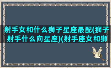 射手女和什么狮子星座最配(狮子射手什么向星座)(射手座女和狮子座女配吗)