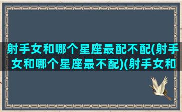 射手女和哪个星座最配不配(射手女和哪个星座最不配)(射手女和哪个星座更配)