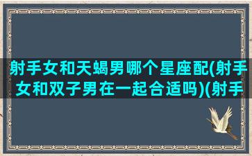 射手女和天蝎男哪个星座配(射手女和双子男在一起合适吗)(射手女和天蝎男谁厉害)